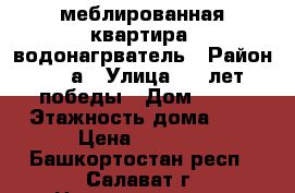 меблированная квартира, водонагрватель › Район ­ 48а › Улица ­ 30лет победы › Дом ­ 23 › Этажность дома ­ 5 › Цена ­ 8 000 - Башкортостан респ., Салават г. Недвижимость » Квартиры аренда   . Башкортостан респ.